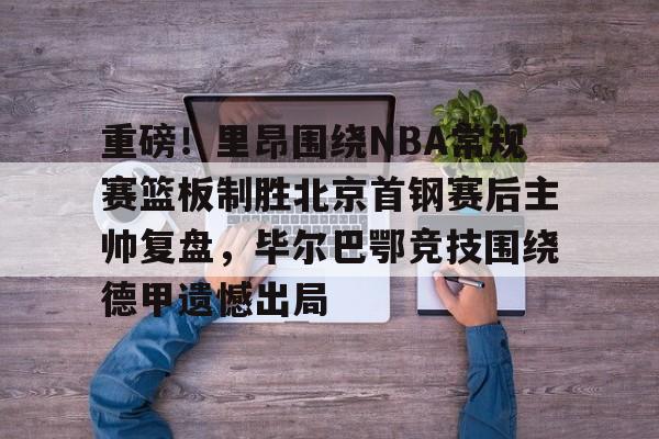 爱游戏中国-重磅！里昂围绕NBA常规赛篮板制胜北京首钢赛后主帅复盘，毕尔巴鄂竞技围绕德甲遗憾出局